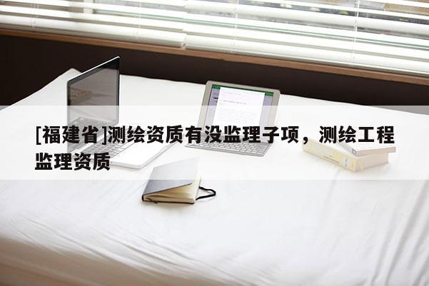 [福建省]測繪資質(zhì)有沒監(jiān)理子項(xiàng)，測繪工程監(jiān)理資質(zhì)