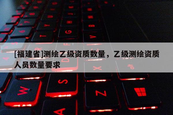 [福建省]測繪乙級資質(zhì)數(shù)量，乙級測繪資質(zhì)人員數(shù)量要求