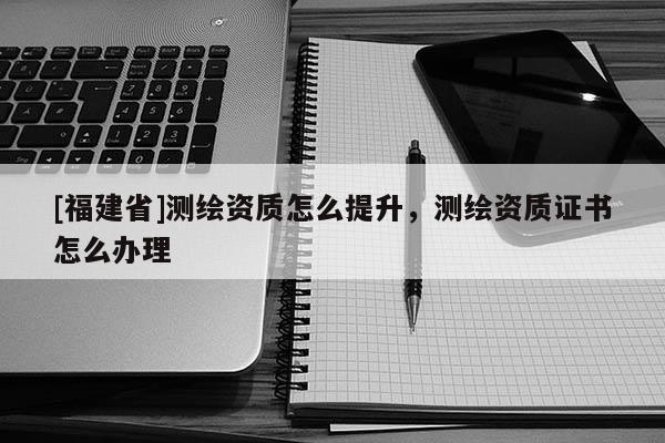 [福建省]測繪資質怎么提升，測繪資質證書怎么辦理