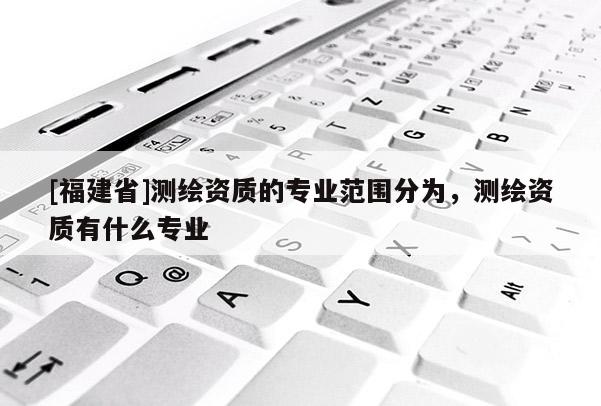 [福建省]測(cè)繪資質(zhì)的專業(yè)范圍分為，測(cè)繪資質(zhì)有什么專業(yè)