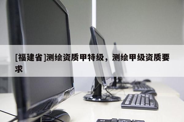 [福建省]測繪資質(zhì)甲特級，測繪甲級資質(zhì)要求
