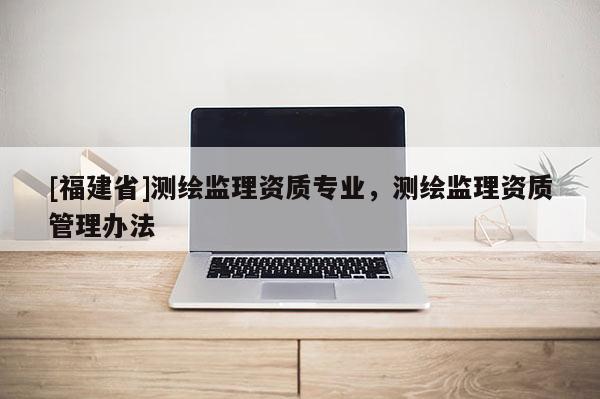 [福建省]測繪監(jiān)理資質(zhì)專業(yè)，測繪監(jiān)理資質(zhì)管理辦法