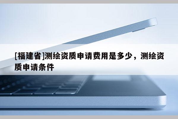 [福建省]測繪資質(zhì)申請費用是多少，測繪資質(zhì)申請條件