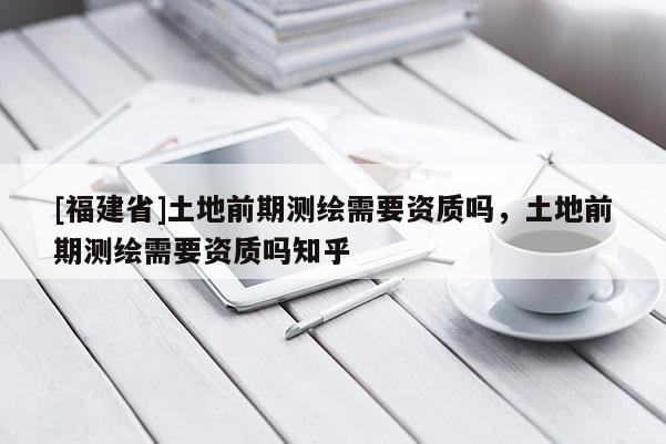 [福建省]土地前期測繪需要資質(zhì)嗎，土地前期測繪需要資質(zhì)嗎知乎