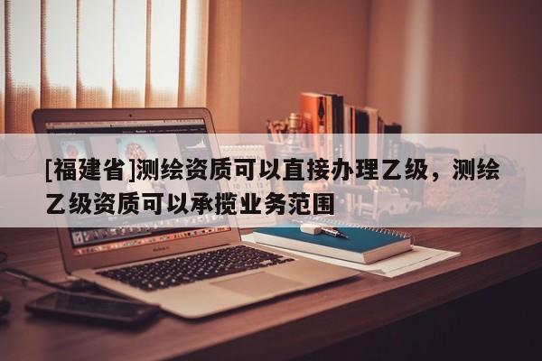 [福建省]測繪資質可以直接辦理乙級，測繪乙級資質可以承攬業(yè)務范圍