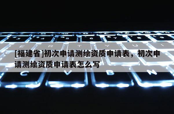 [福建省]初次申請(qǐng)測(cè)繪資質(zhì)申請(qǐng)表，初次申請(qǐng)測(cè)繪資質(zhì)申請(qǐng)表怎么寫(xiě)
