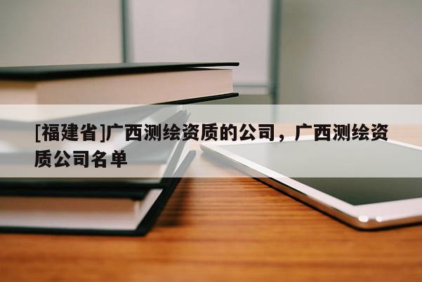 [福建省]廣西測繪資質(zhì)的公司，廣西測繪資質(zhì)公司名單