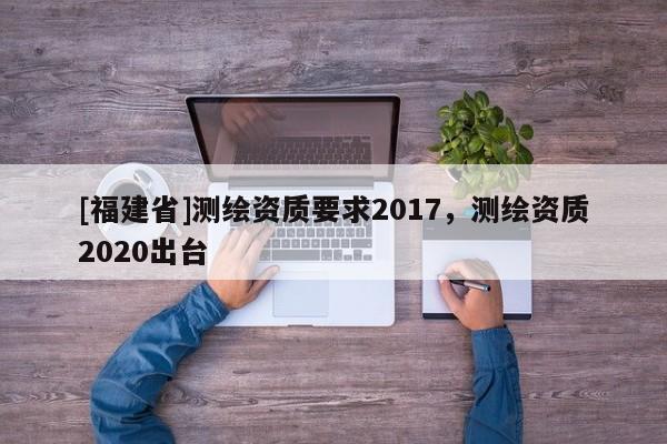 [福建省]測繪資質要求2017，測繪資質2020出臺