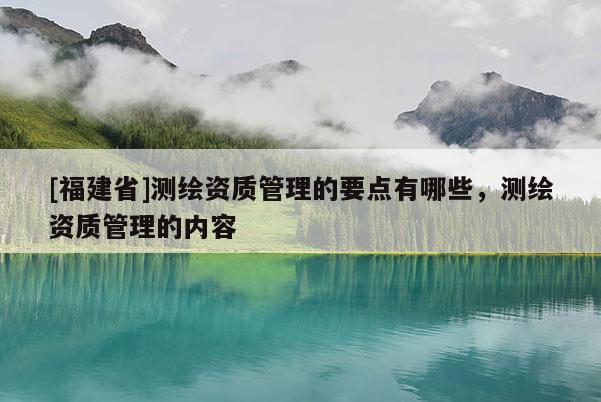 [福建省]測繪資質(zhì)管理的要點(diǎn)有哪些，測繪資質(zhì)管理的內(nèi)容