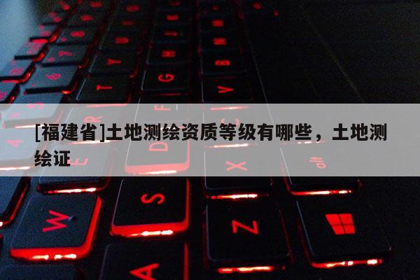 [福建省]土地測繪資質(zhì)等級有哪些，土地測繪證