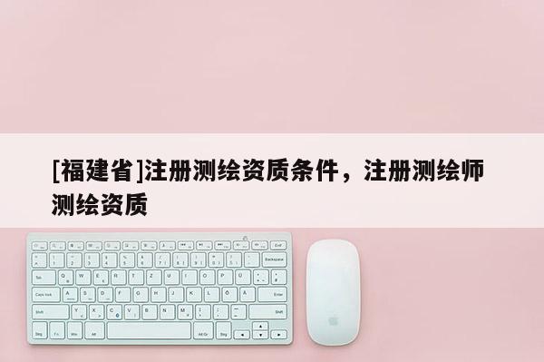 [福建省]注冊(cè)測(cè)繪資質(zhì)條件，注冊(cè)測(cè)繪師 測(cè)繪資質(zhì)