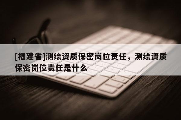 [福建省]測繪資質(zhì)保密崗位責(zé)任，測繪資質(zhì)保密崗位責(zé)任是什么