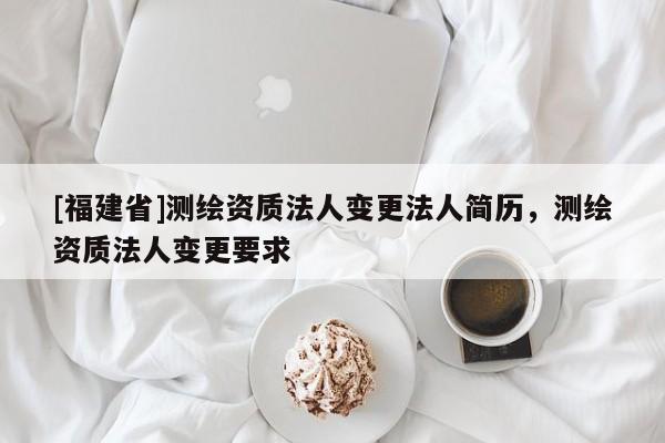 [福建省]測繪資質法人變更法人簡歷，測繪資質法人變更要求