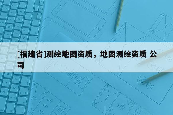 [福建省]測(cè)繪地圖資質(zhì)，地圖測(cè)繪資質(zhì) 公司