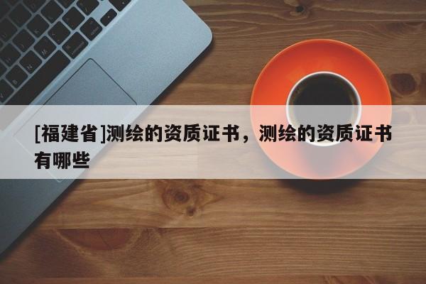 [福建省]測繪的資質(zhì)證書，測繪的資質(zhì)證書有哪些