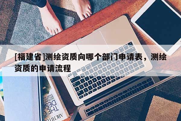 [福建省]測(cè)繪資質(zhì)向哪個(gè)部門(mén)申請(qǐng)表，測(cè)繪資質(zhì)的申請(qǐng)流程