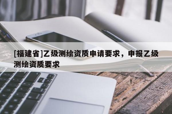 [福建省]乙級測繪資質(zhì)申請要求，申報乙級測繪資質(zhì)要求
