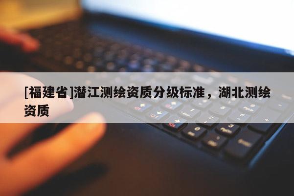 [福建省]潛江測繪資質(zhì)分級標(biāo)準(zhǔn)，湖北測繪資質(zhì)