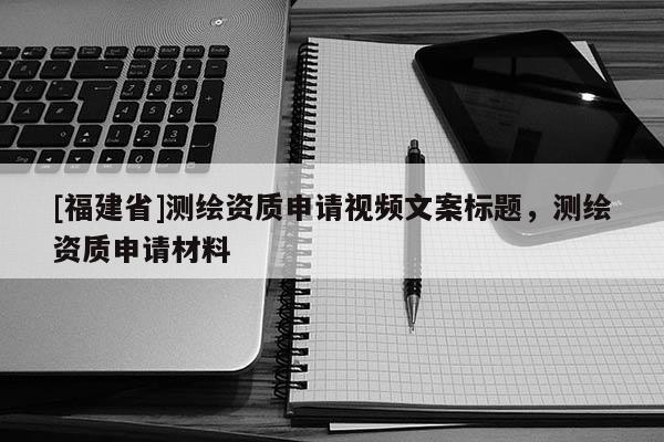 [福建省]測繪資質(zhì)申請(qǐng)視頻文案標(biāo)題，測繪資質(zhì)申請(qǐng)材料