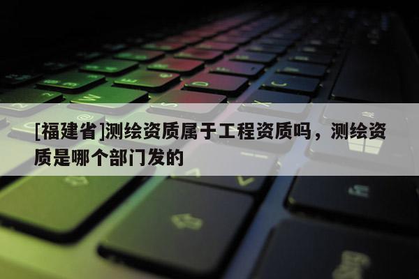 [福建省]測繪資質(zhì)屬于工程資質(zhì)嗎，測繪資質(zhì)是哪個部門發(fā)的