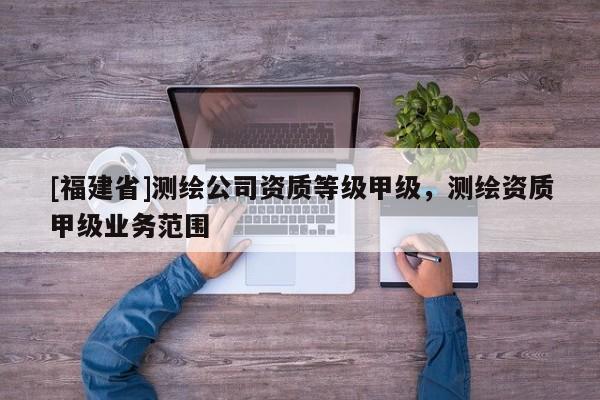 [福建省]測繪公司資質等級甲級，測繪資質甲級業(yè)務范圍