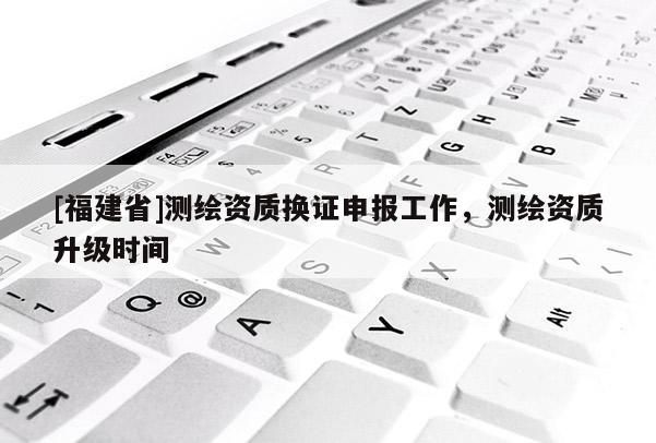 [福建省]測(cè)繪資質(zhì)換證申報(bào)工作，測(cè)繪資質(zhì)升級(jí)時(shí)間