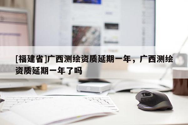 [福建省]廣西測繪資質(zhì)延期一年，廣西測繪資質(zhì)延期一年了嗎