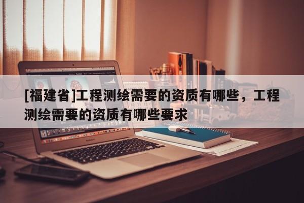 [福建省]工程測繪需要的資質(zhì)有哪些，工程測繪需要的資質(zhì)有哪些要求