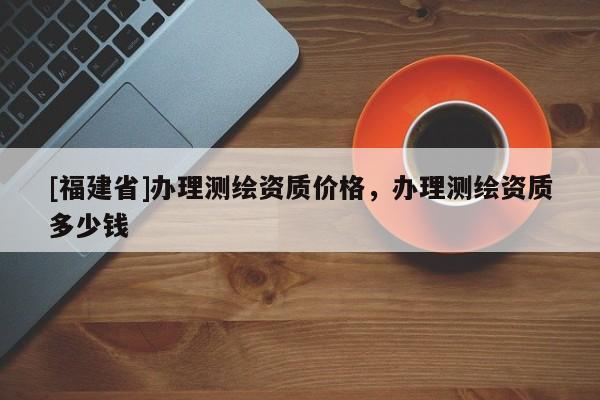 [福建省]辦理測繪資質(zhì)價格，辦理測繪資質(zhì)多少錢