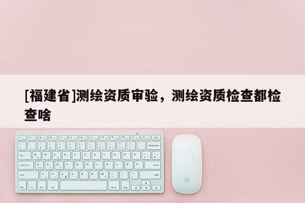[福建省]測繪資質(zhì)審驗，測繪資質(zhì)檢查都檢查啥
