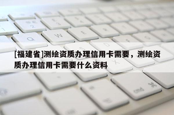 [福建省]測繪資質(zhì)辦理信用卡需要，測繪資質(zhì)辦理信用卡需要什么資料
