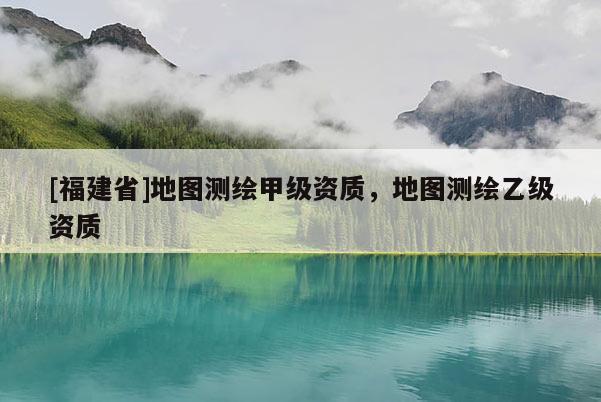 [福建省]地圖測(cè)繪甲級(jí)資質(zhì)，地圖測(cè)繪乙級(jí)資質(zhì)