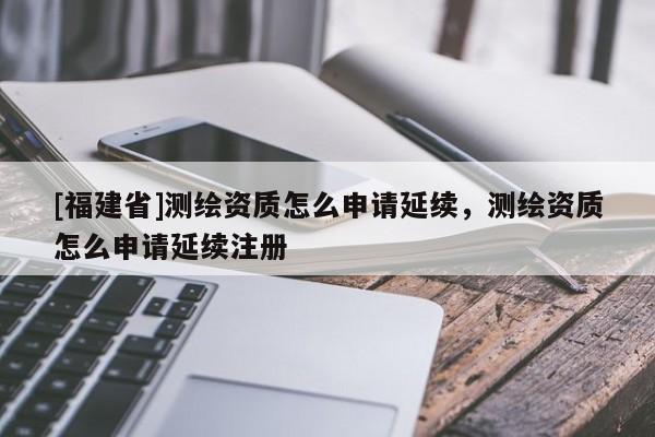 [福建省]測繪資質怎么申請延續(xù)，測繪資質怎么申請延續(xù)注冊