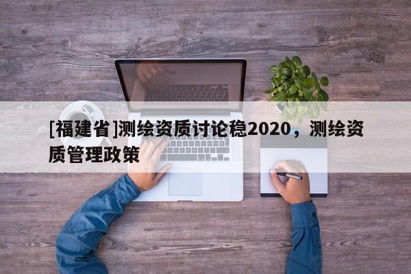 [福建省]測繪資質(zhì)討論穩(wěn)2020，測繪資質(zhì)管理政策