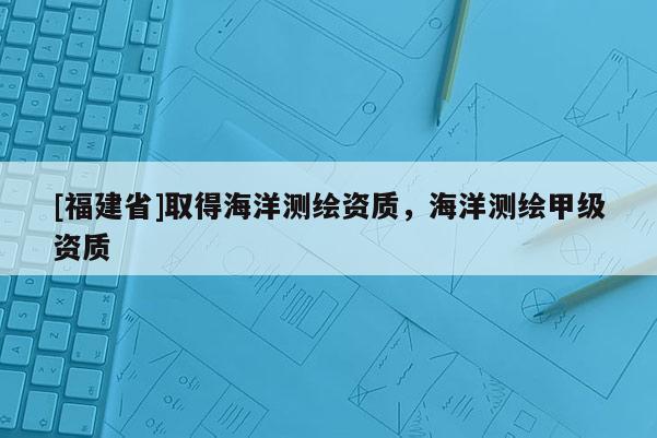 [福建省]取得海洋測(cè)繪資質(zhì)，海洋測(cè)繪甲級(jí)資質(zhì)