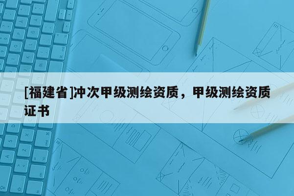 [福建省]沖次甲級測繪資質(zhì)，甲級測繪資質(zhì)證書