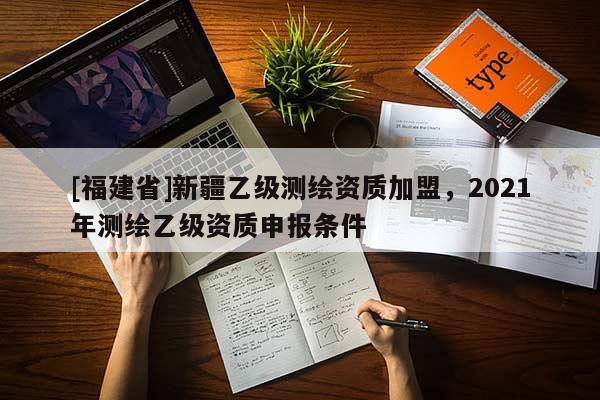[福建省]新疆乙級(jí)測(cè)繪資質(zhì)加盟，2021年測(cè)繪乙級(jí)資質(zhì)申報(bào)條件
