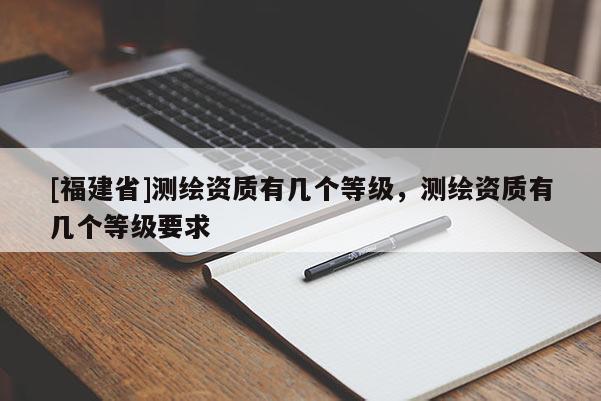 [福建省]測繪資質(zhì)有幾個(gè)等級，測繪資質(zhì)有幾個(gè)等級要求