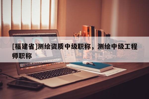 [福建省]測繪資質中級職稱，測繪中級工程師職稱