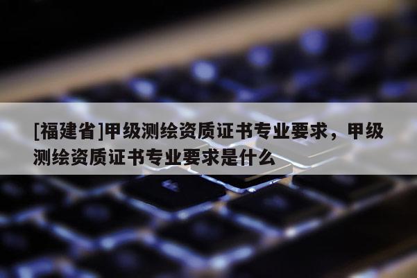 [福建省]甲級測繪資質(zhì)證書專業(yè)要求，甲級測繪資質(zhì)證書專業(yè)要求是什么