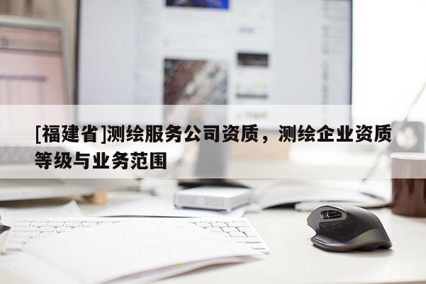 [福建省]測(cè)繪服務(wù)公司資質(zhì)，測(cè)繪企業(yè)資質(zhì)等級(jí)與業(yè)務(wù)范圍