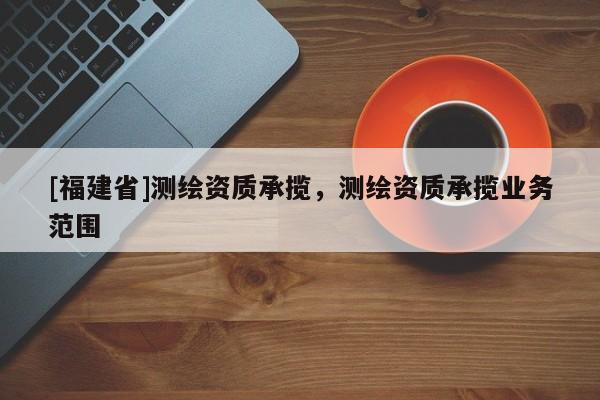 [福建省]測繪資質(zhì)承攬，測繪資質(zhì)承攬業(yè)務范圍