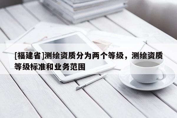 [福建省]測繪資質(zhì)分為兩個等級，測繪資質(zhì)等級標(biāo)準(zhǔn)和業(yè)務(wù)范圍
