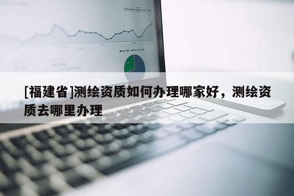 [福建省]測繪資質如何辦理哪家好，測繪資質去哪里辦理