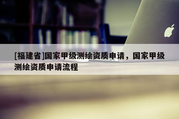[福建省]國家甲級測繪資質(zhì)申請，國家甲級測繪資質(zhì)申請流程