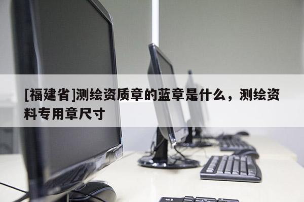[福建省]測(cè)繪資質(zhì)章的藍(lán)章是什么，測(cè)繪資料專用章尺寸