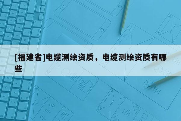 [福建省]電纜測繪資質(zhì)，電纜測繪資質(zhì)有哪些