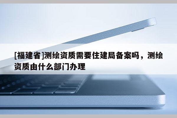 [福建省]測(cè)繪資質(zhì)需要住建局備案嗎，測(cè)繪資質(zhì)由什么部門辦理