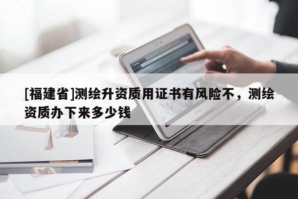 [福建省]測繪升資質(zhì)用證書有風險不，測繪資質(zhì)辦下來多少錢