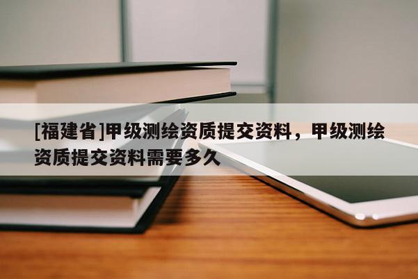 [福建省]甲級測繪資質(zhì)提交資料，甲級測繪資質(zhì)提交資料需要多久